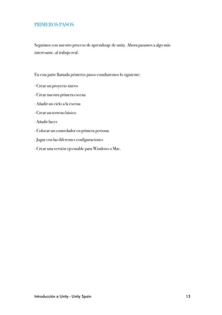 PRIMEROS PASOS


Seguimos con nuestro proceso de aprendizaje de unity. Ahora pasamos a algo más
interesante, al trabajo real.



En esta parte llamada primeros pasos estudiaremos lo siguiente:

∙ Crear un proyecto nuevo

∙ Crear nuestra primera escena

∙ Añadir un cielo a la escena

∙ Crear un terreno básico

∙ Añadir luces

∙ Colocar un controlador en primera persona

∙ Jugar con las diferentes configuraciones

∙ Crear una versión ejecutable para Windows o Mac.




Introducción a Unity - Unity Spain
                                              13
 