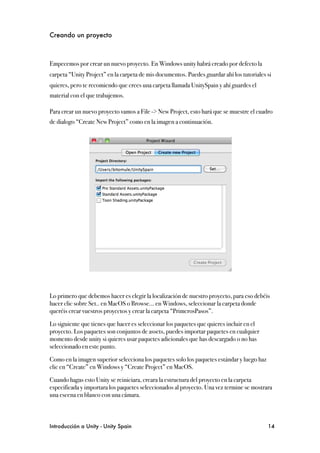 Creando un proyecto



Empecemos por crear un nuevo proyecto. En Windows unity habrá creado por defecto la
carpeta “Unity Project” en la carpeta de mis documentos. Puedes guardar ahí los tutoriales si
quieres, pero te recomiendo que crees una carpeta llamada UnitySpain y ahí guardes el
material con el que trabajemos.

Para crear un nuevo proyecto vamos a File -> New Project, esto hará que se muestre el cuadro
de dialogo “Create New Project” como en la imagen a continuación.




Lo primero que debemos hacer es elegir la localización de nuestro proyecto, para eso debéis
hacer clic sobre Set.. en MacOS o Browse... en Windows, seleccionar la carpeta donde
queréis crear vuestros proyectos y crear la carpeta “PrimerosPasos”.

Lo siguiente que tienes que hacer es seleccionar los paquetes que quieres incluir en el
proyecto. Los paquetes son conjuntos de assets, puedes importar paquetes en cualquier
momento desde unity si quieres usar paquetes adicionales que has descargado o no has
seleccionado en este punto.

Como en la imagen superior selecciona los paquetes solo los paquetes estándar y luego haz
clic en “Create” en Windows y “Create Project” en MacOS.

Cuando hagas esto Unity se reiniciara, creara la estructura del proyecto en la carpeta
especificada y importara los paquetes seleccionados al proyecto. Una vez termine se mostrara
una escena en blanco con una cámara.



Introducción a Unity - Unity Spain
                                                         14
 