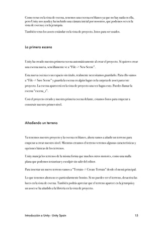 Como veras en la vista de escena, tenemos una escena en blanco ya que no hay nada en ella,
pero Unity nos ayuda y ha incluido una cámara inicial por nosotros, que podemos ver en la
vista de escena y en la jerarquía.

También veras los assets estándar en la vista de proyecto, listos para ser usados.



La primera escena



Unity ha creado nuestra primera escena automáticamente al crear el proyecto. Si quieres crear
una escena nueva, sencillamente ve a “File -> New Scene”.

Esta nueva escena es un espacio sin titulo, realmente necesitamos guardarlo. Para ello vamos
a “File -> Save Scene” y guarda la escena en algún lugar en la carpeta de asset para este
proyecto. La escena aparecerá en la vista de proyecto una vez hagas esto. Puedes llamar la
escena “escena_1”.

Con el proyecto creado y nuestra primera escena delante, estamos listos para empezar a
construir nuestro primer nivel.




Añadiendo un terreno



Ya tenemos nuestro proyecto y la escena en blanco, ahora vamos a añadir un terreno para
empezar a crear nuestro nivel. Mientras creamos el terreno veremos algunas características y
opciones básicas de los terrenos.

Unity maneja los terrenos de la misma forma que muchos otros motores, como una malla
plana que podemos texturizar y esculpir sin salir del editor.

Para insertar un nuevo terreno vamos a “Terrain -> Create Terrain” desde el menú principal.

Lo que tenemos ahora no es particularmente bonito. Si no puedes ver el terreno, desactiva las
luces en la vista de escena. También podrás apreciar que el terreno aparece en la jerarquía y
un asset se ha añadido a la librería en la vista de proyecto.




Introducción a Unity - Unity Spain
                                                             15
 