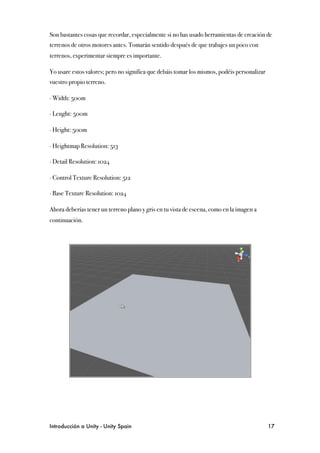 Son bastantes cosas que recordar, especialmente si no has usado herramientas de creación de
terrenos de otros motores antes. Tomarán sentido después de que trabajes un poco con
terrenos, experimentar siempre es importante.

Yo usare estos valores; pero no significa que debáis tomar los mismos, podéis personalizar
vuestro propio terreno.

∙ Width: 500m

∙ Lenght: 500m

∙ Height: 500m

∙ Heightmap Resolution: 513

∙ Detail Resolution: 1024

∙ Control Texture Resolution: 512

∙ Base Texture Resolution: 1024

Ahora deberías tener un terreno plano y gris en tu vista de escena, como en la imagen a
continuación.




Introducción a Unity - Unity Spain
                                                          17
 