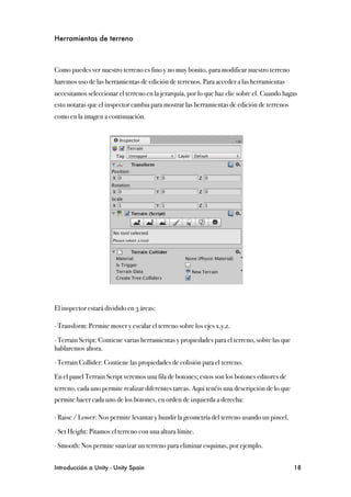 Herramientas de terreno



Como puedes ver nuestro terreno es fino y no muy bonito, para modificar nuestro terreno
haremos uso de las herramientas de edición de terrenos. Para acceder a las herramientas
necesitamos seleccionar el terreno en la jerarquía, por lo que haz clic sobre el. Cuando hagas
esto notaras que el inspector cambia para mostrar las herramientas de edición de terrenos
como en la imagen a continuación.




El inspector estará dividido en 3 áreas:

∙ Transform: Permite mover y escalar el terreno sobre los ejes x,y,z.

∙ Terrain Script: Contiene varias herramientas y propiedades para el terreno, sobre las que
hablaremos ahora.

∙ Terrain Collider: Contiene las propiedades de colisión para el terreno.

En el panel Terrain Script veremos una fila de botones; estos son los botones editores de
terreno, cada uno permite realizar diferentes tareas. Aquí tenéis una descripción de lo que
permite hacer cada uno de los botones, en orden de izquierda a derecha:

∙ Raise / Lower: Nos permite levantar y hundir la geometría del terreno usando un pincel.

∙ Set Height: Pitamos el terreno con una altura límite.

∙ Smooth: Nos permite suavizar un terreno para eliminar esquinas, por ejemplo.


Introducción a Unity - Unity Spain
                                                           18
 