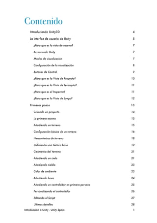 Contenido
    Introduciendo Unity3D
                              4

    La interfaz de usuario de Unity
                    5

        ¿Para que es la vista de escena?
               7

        Arrancando Unity
                               7

        Modos de visualización
                         7

        Conﬁguración de la visualización
               8

        Botones de Control
                             9

        ¿Para que es la Vista de Proyecto?
            10

        ¿Para que es la Vista de Jerarquía?
           11

        ¿Para que es el Inspector?
                    11

        ¿Para que es la Vista de Juego?
               12

    Primeros pasos
                                    13

        Creando un proyecto
                           14

        La primera escena
                             15

        Añadiendo un terreno
                          15

        Conﬁguración básica de un terreno
             16

        Herramientas de terreno
                       18

        Deﬁniendo una textura base
                    19

        Geometría del terreno
                         21

        Añadiendo un cielo
                            21

        Añadiendo niebla
                              23

        Color de ambiente
                             23

        Añadiendo luces
                               24

        Añadiendo un controlador en primera persona
   25

        Personalizando el controlador
                 26

        Editando el Script
                            27

        Ultimos detalles
                              28

Introducción a Unity - Unity Spain
                     1
 