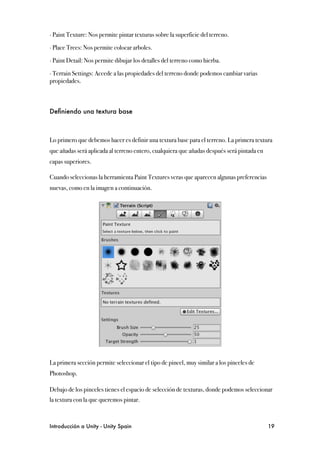 ∙ Paint Texture: Nos permite pintar texturas sobre la superficie del terreno.

∙ Place Trees: Nos permite colocar arboles.

∙ Paint Detail: Nos permite dibujar los detalles del terreno como hierba.

∙ Terrain Settings: Accede a las propiedades del terreno donde podemos cambiar varias
propiedades.



Deﬁniendo una textura base



Lo primero que debemos hacer es definir una textura base para el terreno. La primera textura
que añadas será aplicada al terreno entero, cualquiera que añadas después será pintada en
capas superiores.

Cuando seleccionas la herramienta Paint Textures veras que aparecen algunas preferencias
nuevas, como en la imagen a continuación.




La primera sección permite seleccionar el tipo de pincel, muy similar a los pinceles de
Photoshop.

Debajo de los pinceles tienes el espacio de selección de texturas, donde podemos seleccionar
la textura con la que queremos pintar.



Introducción a Unity - Unity Spain
                                                         19
 
