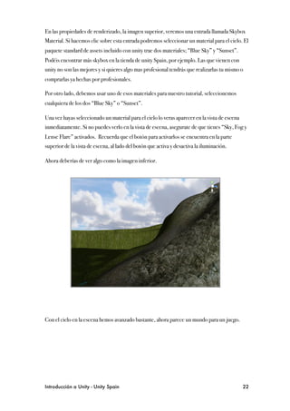 En las propiedades de renderizado, la imagen superior, veremos una entrada llamada Skybox
Material. Si hacemos clic sobre esta entrada podremos seleccionar un material para el cielo. El
paquete standard de assets incluido con unity trae dos materiales; “Blue Sky” y “Sunset”.
Podéis encontrar más skybox en la tienda de unity Spain, por ejemplo. Las que vienen con
unity no son las mejores y si quieres algo mas profesional tendrás que realizarlas tu mismo o
comprarlas ya hechas por profesionales.

Por otro lado, debemos usar uno de esos materiales para nuestro tutorial, seleccionemos
cualquiera de los dos “Blue Sky” o “Sunset”.

Una vez hayas seleccionado un material para el cielo lo veras aparecer en la vista de escena
inmediatamente. Si no puedes verlo en la vista de escena, asegurate de que tienes “Sky, Fog y
Lense Flare” activados. Recuerda que el botón para activarlos se encuentra en la parte
superior de la vista de escena, al lado del botón que activa y desactiva la iluminación.

Ahora deberías de ver algo como la imagen inferior.




Con el cielo en la escena hemos avanzado bastante, ahora parece un mundo para un juego.




Introducción a Unity - Unity Spain
                                                            22
 