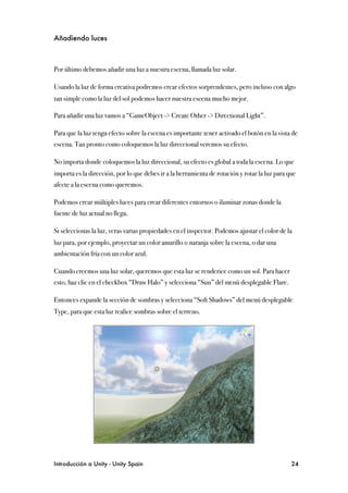 Añadiendo luces



Por último debemos añadir una luz a nuestra escena, llamada luz solar.

Usando la luz de forma creativa podremos crear efectos sorprendentes, pero incluso con algo
tan simple como la luz del sol podemos hacer nuestra escena mucho mejor.

Para añadir una luz vamos a “GameObject -> Create Other -> Directional Light”.

Para que la luz tenga efecto sobre la escena es importante tener activado el botón en la vista de
escena. Tan pronto como coloquemos la luz direccional veremos su efecto.

No importa donde coloquemos la luz direccional, su efecto es global a toda la escena. Lo que
importa es la dirección, por lo que debes ir a la herramienta de rotación y rotar la luz para que
afecte a la escena como queremos.

Podemos crear múltiples luces para crear diferentes entornos o iluminar zonas donde la
fuente de luz actual no llega.

Si seleccionas la luz, veras varias propiedades en el inspector. Podemos ajustar el color de la
luz para, por ejemplo, proyectar un color amarillo o naranja sobre la escena, o dar una
ambientación fría con un color azul.

Cuando creemos una luz solar, queremos que esta luz se renderice como un sol. Para hacer
esto, haz clic en el checkbox “Draw Halo” y selecciona “Sun” del menú desplegable Flare.

Entonces expande la sección de sombras y selecciona “Soft Shadows” del menú desplegable
Type, para que esta luz realice sombras sobre el terreno.




Introducción a Unity - Unity Spain
                                                            24
 