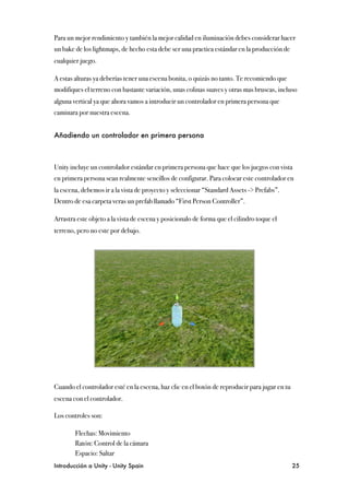 Para un mejor rendimiento y también la mejor calidad en iluminación debes considerar hacer
un bake de los lightmaps, de hecho esta debe ser una practica estándar en la producción de
cualquier juego.

A estas alturas ya deberías tener una escena bonita, o quizás no tanto. Te recomiendo que
modifiques el terreno con bastante variación, unas colinas suaves y otras mas bruscas, incluso
alguna vertical ya que ahora vamos a introducir un controlador en primera persona que
caminara por nuestra escena.


Añadiendo un controlador en primera persona



Unity incluye un controlador estándar en primera persona que hace que los juegos con vista
en primera persona sean realmente sencillos de configurar. Para colocar este controlador en
la escena, debemos ir a la vista de proyecto y seleccionar “Standard Assets -> Prefabs”.
Dentro de esa carpeta veras un prefab llamado “First Person Controller”.

Arrastra este objeto a la vista de escena y posicionalo de forma que el cilindro toque el
terreno, pero no este por debajo.




Cuando el controlador esté en la escena, haz clic en el botón de reproducir para jugar en tu
escena con el controlador.

Los controles son:

"       Flechas: Movimiento
"       Ratón: Control de la cámara
"       Espacio: Saltar
Introducción a Unity - Unity Spain
                                                            25
 