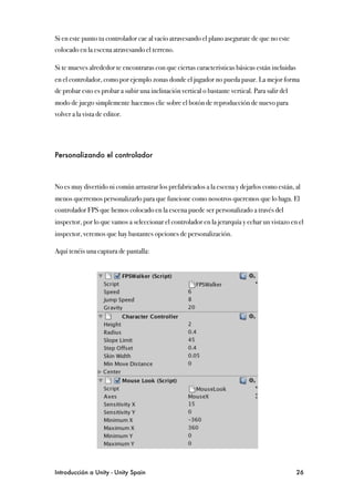 Si en este punto tu controlador cae al vacío atravesando el plano asegurate de que no este
colocado en la escena atravesando el terreno.

Si te mueves alrededor te encontraras con que ciertas características básicas están incluidas
en el controlador, como por ejemplo zonas donde el jugador no pueda pasar. La mejor forma
de probar esto es probar a subir una inclinación vertical o bastante vertical. Para salir del
modo de juego simplemente hacemos clic sobre el botón de reproducción de nuevo para
volver a la vista de editor.




Personalizando el controlador



No es muy divertido ni común arrastrar los prefabricados a la escena y dejarlos como están, al
menos querremos personalizarlo para que funcione como nosotros queremos que lo haga. El
controlador FPS que hemos colocado en la escena puede ser personalizado a través del
inspector, por lo que vamos a seleccionar el controlador en la jerarquía y echar un vistazo en el
inspector, veremos que hay bastantes opciones de personalización.

Aquí tenéis una captura de pantalla:




Introducción a Unity - Unity Spain
                                                             26
 