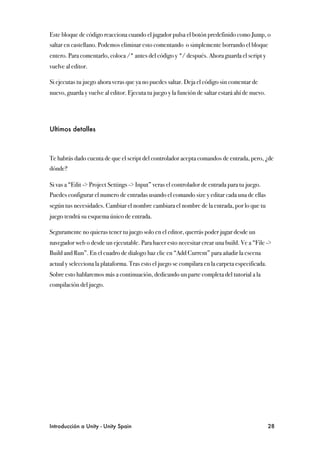 Este bloque de código reacciona cuando el jugador pulsa el botón predefinido como Jump, o
saltar en castellano. Podemos eliminar esto comentando o simplemente borrando el bloque
entero. Para comentarlo, coloca /* antes del código y */ después. Ahora guarda el script y
vuelve al editor.

Si ejecutas tu juego ahora veras que ya no puedes saltar. Deja el código sin comentar de
nuevo, guarda y vuelve al editor. Ejecuta tu juego y la función de saltar estará ahí de nuevo.




Ultimos detalles



Te habrás dado cuenta de que el script del controlador acepta comandos de entrada, pero, ¿de
dónde?

Si vas a “Edit -> Project Settings -> Input” veras el controlador de entrada para tu juego.
Puedes configurar el numero de entradas usando el comando size y editar cada una de ellas
según tus necesidades. Cambiar el nombre cambiara el nombre de la entrada, por lo que tu
juego tendrá su esquema único de entrada.

Seguramente no quieras tener tu juego solo en el editor, querrás poder jugar desde un
navegador web o desde un ejecutable. Para hacer esto necesitar crear una build. Ve a “File ->
Build and Run”. En el cuadro de dialogo haz clic en “Add Current” para añadir la escena
actual y selecciona la plataforma. Tras esto el juego se compilara en la carpeta especificada.
Sobre esto hablaremos más a continuación, dedicando un parte completa del tutorial a la
compilación del juego.




Introducción a Unity - Unity Spain
                                                              28
 