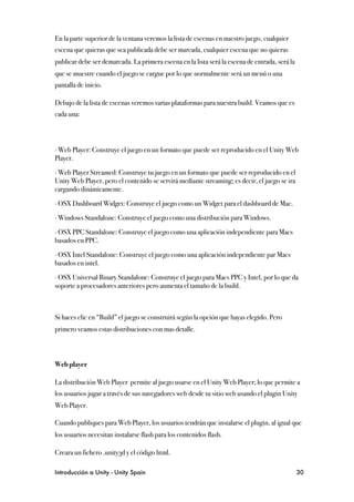 En la parte superior de la ventana veremos la lista de escenas en nuestro juego, cualquier
escena que quieras que sea publicada debe ser marcada, cualquier escena que no quieras
publicar debe ser demarcada. La primera escena en la lista será la escena de entrada, será la
que se muestre cuando el juego se cargue por lo que normalmente será un menú o una
pantalla de inicio.

Debajo de la lista de escenas veremos varias plataformas para nuestra build. Veamos que es
cada una:




∙ Web Player: Construye el juego en un formato que puede ser reproducido en el Unity Web
Player.

∙ Web Player Streamed: Construye tu juego en un formato que puede ser reproducido en el
Unity Web Player, pero el contenido se servirá mediante streaming; es decir, el juego se ira
cargando dinámicamente.

∙ OSX Dashboard Widget: Construye el juego como un Widget para el dashboard de Mac.

∙ Windows Standalone: Construye el juego como una distribución para Windows.

∙ OSX PPC Standalone: Construye el juego como una aplicación independiente para Macs
basados en PPC.

∙ OSX Intel Standalone: Construye el juego como una aplicación independiente par Macs
basados en intel.

∙ OSX Universal Binary Standalone: Construye el juego para Macs PPC y Intel, por lo que da
soporte a procesadores anteriores pero aumenta el tamaño de la build.



Si haces clic en “Build” el juego se construirá según la opción que hayas elegido. Pero
primero veamos estas distribuciones con mas detalle.



Web player

La distribución Web Player permite al juego usarse en el Unity Web Player; lo que permite a
los usuarios jugar a través de sus navegadores web desde tu sitio web usando el plugin Unity
Web Player.

Cuando publiques para Web Player, los usuarios tendrán que instalarse el plugin, al igual que
los usuarios necesitan instalarse flash para los contenidos flash.

Creara un fichero .unity3d y el código html.

Introducción a Unity - Unity Spain
                                                             30
 