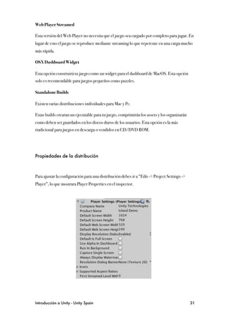 Web Player Streamed

Esta versión del Web Player no necesita que el juego sea cargado por completo para jugar. En
lugar de esto el juego se reproduce mediante streaming lo que repercute en una carga mucho
más rápida.

OSX Dashboard Widget

Esta opción construirá tu juego como un widget para el dashboard de MacOS. Esta opción
solo es recomendable para juegos pequeños como puzzles.

Standalone Builds

Existen varias distribuciones individuales para Mac y Pc.

Estas builds crearan un ejecutable para tu juego, comprimirán los assets y los organizarán
como deben ser guardados en los discos duros de los usuarios. Esta opción es la más
tradicional para juegos en descarga o vendidos en CD/DVD ROM.




Propiedades de la distribución



Para ajustar la configuración para una distribución debes ir a “Edit -> Project Settings ->
Player”, lo que mostrara Player Properties en el inspector.




Introducción a Unity - Unity Spain
                                                           31
 
