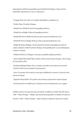 Aquí podremos definir las propiedades para la distribución del juego. Cada una de las
propiedades importantes las vemos a continuación:




∙ Company Name: Este debe ser el nombre del publisher, normalmente tu.

∙ Product Name: El nombre del juego.

∙ Default Screen Width: El ancho de la pantalla por defecto.

∙ Default Screen Height: El alto de la pantalla por defecto.

∙ Default Web Screen Width: El ancho por defecto para las distribuciones web.

∙ Default Web Screen Height: El alto por defecto para las distribuciones web.

∙ Display Resolution Dialogue: Activa la opción de mostrar una pantalla que permite al
usuario cambiar la resolución al inicio del juego. Esta pantalla puede ser personalizada para
encajar con el juego.

∙ Default is Full Screen: El juego se ejecutara en pantalla completa por defecto.

∙ Always Display Watermark: Marca cuando se debe mostrar la marca de agua, es decir el logo
de Unity (Solo en Pro).

∙ Resolution Dialogue Banner: Este es el banner mostrado en la ventana de selección de
resolución. Debe tener un tamaño de 232x163 pixels.

∙ Icons: Nos permite seleccionar los iconos para el dashboard, escritorio y el menú de inicio
para nuestro juego.

∙ Supported Aspect Ratios: Nos permite seleccionar que proporciones soporta el juego.

∙ First Streamed Level with Resources: El primer nivel en la distribución en ser cargado.



También tenemos otras opciones que personalizar: la calidad y la entrada. Para ello vamos a
“Edit -> Project Settings -> Quality” para mostrar las propiedades de calidad en el inspector.

Si vamos a “Edit -> Project Settings -> Input” podremos cambiar las opciones de entrada.




Introducción a Unity - Unity Spain
                                                             32
 