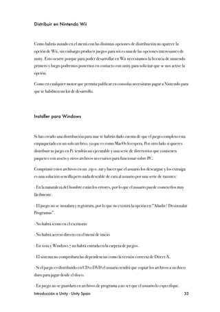 Distribuir en Nintendo Wii



Como habrás notado en el menú con las distintas opciones de distribución no aparece la
opción de Wii, sin embargo producir juegos para wii es una de las opciones interesantes de
unity. Esto ocurre porque para poder desarrollar en Wii necesitamos la licencia de nintendo
primero y luego podremos ponernos en contacto con unity para solicitar que se nos active la
opción.

Como en cualquier motor que permita publicar en consolas necesitaras pagar a Nintendo para
que te habiliten un kit de desarrollo.




Installer para Windows



Si has creado una distribución para mac te habrás dado cuenta de que el juego completo esta
empaquetado en un solo archivo, ya que es como MacOs lo espera. Por otro lado si quieres
distribuir tu juego en Pc tendrás un ejecutable y una serie de directorios que contienen
paquetes con assets y otros archivos necesarios para funcionar sobre PC.

Comprimir estos archivos en un .zip o .rar y hacer que el usuario los descargue y los extraiga
es una solución sencilla pero nada deseable de cara al usuario por una serie de razones:

∙ En la naturaleza del hombre están los errores, por lo que el usuario puede cometerlos muy
fácilmente.

∙ El juego no se instalara y registrara, por lo que no existirá la opción en “Añadir/ Desinstalar
Programas”.

∙ No habrá icono en el escritorio

∙ No habrá acceso directo en el menú de inicio

∙ En vista y Windows 7 no habrá entrada en la carpeta de juegos.

∙ El sistema no comprobara las dependencias como la versión correcta de Direct-X.

∙ Si el juego es distribuido en CD o DVD el usuario tendrá que copiar los archivos a su disco
duro para jugar desde el disco.

∙ En juego no se guardara en archivos de programa a no ser que el usuario lo especifique.
Introducción a Unity - Unity Spain
                                                            33
 