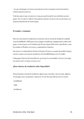 ∙ Los que solo juegan y no tienen conocimientos técnicos (una gran cuota de mercado) se
echaran atrás por el proceso.

Todo hace parecer que este proceso es muy poco profesional de cara a distribuir nuestros
juegos. Por eso vamos a explicar como podemos mejorar este proceso de cara al usuario y así
mejorar la distribución de nuestro juego.




El installer o instalador



Para crear una rutina de instalación necesitaremos usar un sistema de instalación scriptable
(como InstallShield o NSIS) para crear un paquete installer que empaquetará los archivos del
juego y creara un proceso de instalación que llevara el juego al directorio especificado, creara
las entradas en Windows, los iconos y comprobará los requisitos.

Este proceso es independiente del motor del juego. El motor se usa para desarrollar el juego y
entonces usamos un sistema de instalación como InstallShield para crear el installer.

Cada paquete funciona de forma diferente, por lo que lo recomendable es buscar y investigar
uno mismo cual es el mejor en nuestro caso.


¿Que sistemas de instalación están disponibles?



Existen bastantes sistemas de instalación, algunos muy conocidos y otros no tanto. Algunos
son de pago y otros son gratuitos. Aquí tienes tres de ellos que deberías tener en cuenta:

∙ InstallShield

∙ NSIS

∙ InstallAware




Introducción a Unity - Unity Spain
                                                            34
 