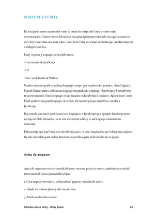 SCRIPTING EN UNITY


En esta parte vamos a aprender como se crean los scripts de Unity y como están
estructurados. Como el resto del tutorial esta principalmente enfocado a los que son nuevos
en Unity y necesitan una guía sobre como lleva Unity los scripts de forma que puedan empezar
a trabajar con ellos.

Unity soporta 3 lenguajes script diferentes:

∙ Una versión de JavaScript

∙ C#

∙ Boo, un derivado de Python

Muchos motores gráficos utilizan lenguajes script, por nombrar dos grandes: Hero Engine y
Unreal Engine ambos utilizan un lenguaje integrado de scripting (HeroScript y UnrealScript
respectivamente). Estos lenguajes están basados en JavaScript o similares. Aplicaciones como
Flash también integran lenguajes de scripts (ActionScript) que también es similar a
JavaScript.

Hay más de una razón para basar estos lenguajes en JavaScript; por ejemplo JavaScript tiene
un bajo nivel de iniciación, tiene una estructura sólida y es un lenguaje comúnmente
conocido.

El Javascript que usa Unity no es JavaScript puro, es una compilación que lo hace más rápido y
ha sido extendido para incluir funciones específicas para el desarrollo de un juego.




Antes de empezar



Antes de empezar con este tutorial debemos crear un proyecto nuevo, también nos será útil
tener un nivel básico para añadir scripts.

1. Crea un proyecto nuevo, incluyendo el paquete estándar de assets.

2. Añade un terreno plano y dale una textura.

3.Añade una luz direccional.


Introducción a Unity - Unity Spain
                                                         36
 
