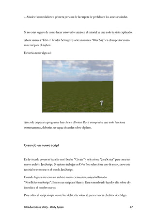 4.Añade el controlador en primera persona de la carpeta de prefabs en los assets estándar.



Si no estas seguro de como hacer esto vuelve atrás en el tutorial ya que todo ha sido explicado.

Ahora vamos a “Edit -> Render Settings” y seleccionamos “Blue Sky” en el inspector como
material para el skybox.

Deberías tener algo así:




Antes de empezar a programar haz clic en el boton Play y comprueba que todo funciona
correctamente, deberías ser capaz de andar sobre el plano.




Creando un nuevo script



En la vista de proyecto haz clic en el botón “Create” y selecciona “JavaScript” para crear un
nuevo archivo JavaScript. Si quieres trabajar en C# o Boo selecciona uno de estos, pero este
tutorial se centrara en el uso de JavaScript.

Cuando hagas esto veras un archivo nuevo en nuestro proyecto llamado
“NewBehaviourScript”. Este es un script en blanco. Para renombrarlo haz dos clic sobre el y
introduce el nombre nuevo.

Para editar el script simplemente haz doble clic sobre el para arrancar el editor de código.


Introducción a Unity - Unity Spain
                                                            37
 