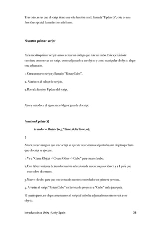 Tras esto, veras que el script tiene una sola función en el, llamada “Update()”, esta es una
función especial llamada con cada frame.




Nuestro primer script



Para nuestro primer script vamos a crear un código que rote un cubo. Este ejercicio te
enseñara como crear un script, como adjuntarlo a un objeto y como manipular el objeto al que
esta adjuntado.

1. Crea un nuevo script y llamado “RotateCube”.

2. Abrelo en el editor de scripts.

3.Borra la función Update del script.



Ahora introduce el siguiente código y guarda el script:




function Update(){

!         transform.Rotate(0,5*Time.deltaTime,0);

}

Ahora para conseguir que este script se ejecute necesitamos adjuntarlo a un objeto que hará
que el script se ejecute.

1. Ve a “Game Object ->Create Other -> Cube” para crear el cubo.

2.Con la herramienta de transformación seleccionada mueve su posición en y a 1 para que
    este sobre el terreno.

3.Mueve el cubo para que este cerca de nuestro controlador en primera persona.

4. Arrastra el script “RotateCube” en la vista de proyecto a “Cube” en la jerarquía.

El cuarto paso, en el que arrastramos el script al cubo ha adjuntado nuestro script a ese
objeto.


Introducción a Unity - Unity Spain
                                                            38
 