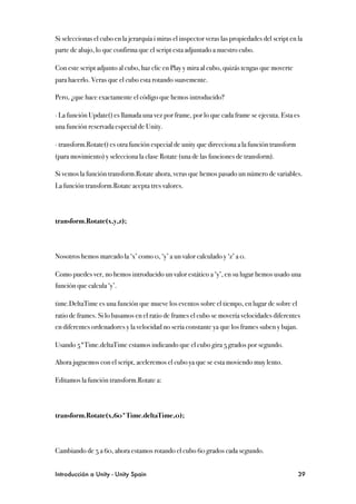 Si seleccionas el cubo en la jerarquía i miras el inspector veras las propiedades del script en la
parte de abajo, lo que confirma que el script esta adjuntado a nuestro cubo.

Con este script adjunto al cubo, haz clic en Play y mira al cubo, quizás tengas que moverte
para hacerlo. Veras que el cubo esta rotando suavemente.

Pero, ¿que hace exactamente el código que hemos introducido?

∙ La función Update() es llamada una vez por frame, por lo que cada frame se ejecuta. Esta es
una función reservada especial de Unity.

∙ transform.Rotate() es otra función especial de unity que direcciona a la función transform
(para movimiento) y selecciona la clase Rotate (una de las funciones de transform).

Si vemos la función transform.Rotate ahora, veras que hemos pasado un número de variables.
La función transform.Rotate acepta tres valores.



transform.Rotate(x,y,z);



Nosotros hemos marcado la ‘x’ como 0, ‘y’ a un valor calculado y ‘z’ a 0.

Como puedes ver, no hemos introducido un valor estático a ‘y’, en su lugar hemos usado una
función que calcula ‘y’.

time.DeltaTime es una función que mueve los eventos sobre el tiempo, en lugar de sobre el
ratio de frames. Si lo basamos en el ratio de frames el cubo se movería velocidades diferentes
en diferentes ordenadores y la velocidad no sería constante ya que los frames suben y bajan.

Usando 5*Time.deltaTime estamos indicando que el cubo gira 5 grados por segundo.

Ahora juguemos con el script, aceleremos el cubo ya que se esta moviendo muy lento.

Editamos la función transform.Rotate a:



transform.Rotate(x,60*Time.deltaTime,0);



Cambiando de 5 a 60, ahora estamos rotando el cubo 60 grados cada segundo.


Introducción a Unity - Unity Spain
                                                             39
 