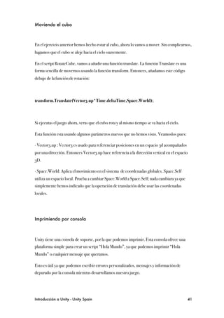 Moviendo el cubo



En el ejercicio anterior hemos hecho rotar al cubo, ahora lo vamos a mover. Sin complicarnos,
hagamos que el cubo se aleje hacia el cielo suavemente.

En el script RotateCube, vamos a añadir una función translate. La función Translate es una
forma sencilla de movernos usando la función transform. Entonces, añadamos este código
debajo de la función de rotación:



transform.Translate(Vector3.up*Time.deltaTime,Space.World);



Si ejecutas el juego ahora, veras que el cubo rota y al mismo tiempo se va hacia el cielo.

Esta función esta usando algunos parámetros nuevos que no hemos visto. Veamoslos pues:

∙ Vector3.up : Vector3 es usado para referenciar posiciones en un espacio 3d acompañados
por una dirección. Entonces Vector3.up hace referencia a la dirección vertical en el espacio
3D.

∙ Space.World: Aplica el movimiento en el sistema de coordenadas globales. Space.Self
utiliza un espacio local. Prueba a cambiar Space.World a Space.Self; nada cambiara ya que
simplemente hemos indicado que la operación de translación debe usar las coordenadas
locales.




Imprimiendo por consola



Unity tiene una consola de soporte, por la que podemos imprimir. Esta consola ofrece una
plataforma simple para crear un script “Hola Mundo”, ya que podemos imprimir “Hola
Mundo” o cualquier mensaje que queramos.

Esto es útil ya que podemos escribir errores personalizados, mensajes y información de
depurado por la consola mientras desarrollamos nuestro juego.




Introducción a Unity - Unity Spain
                                                          41
 