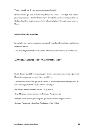 Vamos a ver cada uno de estos 4 puntos en más profundidad.

Primero tenemos que crear un nuevo script, haz clic en “Create -> JavaScript” en la vista de
proyecto para crearlo y llamalo “PrimerScript”. Ahora haz doble clic sobre el para abrirlo en
el editor. Cuando el script este abierto borra la función Update() { }, para tener un script en
blanco.




Introducción a las variables



Las variables son espacios en memoria donde puedes guardar todo tipo de información como
números y palabras.

Antes de poder guardar nada en una variable debemos declarar que existe, esto se hace así:



var NOMBRE_VARIABLE : TIPO = “VALOR POR DEFECTO”;




Puedes llamar a la variable como quieras, pero siempre cumpliendo que no tenga espacios en
blanco ni contenga caracteres especiales como @,#...

También debes decir a Unity que tipo de variable es. El tipo simplemente indica que clase de
datos vamos a guardar en la variable. Existen varios tipos:

∙ int: Entero, contiene números enteros. Por ejemplo: 5

∙ float: Flotante, contiene números con decimales: Por ejemplo: 5.2

∙ String: Cadena, contiene palabras por lo que puede contener cualquier carácter.

∙ boolean: Puede tomar valores True(Verdadero) o False (Falso)




Introducción a Unity - Unity Spain
                                                               43
 
