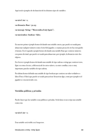 Aquí tenéis ejemplos de declaración de los distintos tipos de variables:



var nivel : int = 1;

var distancia : float = 50.25;

var mensaje : String =”Bienvenido a Unity Spain”;

var moviendose : boolean = false;



En nuestro primer ejemplo hemos declarado una variable entera, que puede ser usada para
almacenar cualquier número como el nivel del jugador, o cuantas piezas de oro ha conseguido
el mismo. En el segundo ejemplo hemos declarado una variable float que contiene números
con punto decimal, que puede ser usado para almacenar, por ejemplo, la distancia entre dos
objetos.

En el tercer ejemplo hemos declarado una variable de tipo cadena o string que contiene texto,
fijate en como el texto, a diferencia de los otros valores, va entre comillas; esto es muy
importante para las variables de tipo cadena.

Por último hemos definido una variable de tipo boolean que contiene un valor verdadero o
falso (True o False) que puede ser usado para activar/desactivar algo, como por ejemplo si el
jugador se esta moviendo o no.




Variables públicas y privadas



Puedes hacer que las variables sean públicas o privadas. Si declaras en un script una variable
como esta:




var nivel : int = 1;



Esta variable será visible en el inspector.


Introducción a Unity - Unity Spain
                                                          44
 