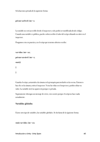 Si la hacemos privada de la siguiente forma:



private var level : int = 1;



La variable no será accesible desde el inspector y solo podrá ser modificada desde código.
Cuando una variable es pública, puedes sobreescribir el valor del script editando su valor en el
inspector.

Pongamos esto en practica, en el script que tenemos abierto escribe:



var vidas : int = 10;

private var nivel : int = 1;

start()

{

}



Guarda el script y arrastralo a la cámara en la jerarquía para incluirlo en la escena. Entonces
haz clic en la cámara y mira el inspector. Veras las vidas en el inspector y podrás editar su
valor. La variable nivel no aparecerá porque es privada.

Seguramente obtengas un mensaje de error, esto ocurre porque el script no hace nada
actualmente.


Variables globales



Existe otro tipo de variables, las variables globales. Se declaran de la siguiente forma:




static var vidas : int = 10;




Introducción a Unity - Unity Spain
                                                               45
 