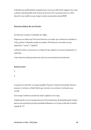 Utilizando una variable global conseguimos que esta sea accesible desde cualquier otro script
y además estará disponible desde el inicio de ejecución. Por esta misma razón no se debe
abusar de estas variables ya que siempre estarán consumiendo memoria RAM.




Estructura básica de una función



Las funciones son partes reutilizables de código.

Empezare por explicar que Unity tiene funciones reservadas, que son funciones incluidas en
Unity y pueden ser llamadas usando sus nombres. Dos funciones reservadas son muy
importantes, “start()” y “update()”.

La función start() se ejecuta una vez se llama al script, update() se ejecuta continuamente en
cada frame.

Usare la función start() para demostrar cual es la estructura básica de una función:




function start()

{

}



Lo primero de todo debe ser siempre la palabra “function” a la hora de declararla. Entonces
tenemos { y } al inicio y al final.Todo lo que está entre esos corchetes es la función, muy
sencillo.

Casi siempre tendremos una función start() o update() en un script.

También puedes crear tus propias funciones de la misma forma, declarandolas igual. Cuando
quieras usar una función que hayas declarado la llamamos en el script escribiendo su nombre
seguido de “()”.




Introducción a Unity - Unity Spain
                                                           46
 