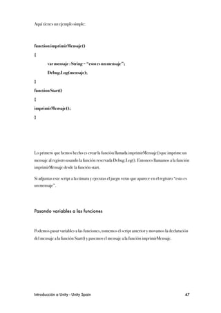 Aquí tienes un ejemplo simple:



function imprimirMensaje()

{

!       var mensaje : String = “esto es un mensaje”;

!       Debug.Log(mensaje);

}

function Start()

{

imprimirMensaje();

}




Lo primero que hemos hecho es crear la función llamada imprimirMensaje() que imprime un
mensaje al registro usando la función reservada Debug.Log(). Entonces llamamos a la función
imprimirMensaje desde la función start.

Si adjuntas este script a la cámara y ejecutas el juego veras que aparece en el registro “esto es
un mensaje”.




Pasando variables a las funciones



Podemos pasar variables a las funciones, tomemos el script anterior y movamos la declaración
del mensaje a la función Start() y pasemos el mensaje a la función imprimirMensaje.




Introducción a Unity - Unity Spain
                                                            47
 