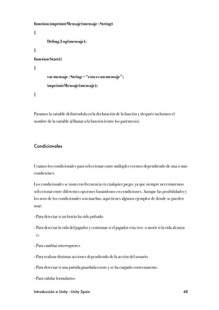function imprimirMensaje(mensaje : String)

{

!        Debug.Log(mensaje):

}

function Start()

{

!        var mensaje : String = “esto es un mensaje”;

!        imprimirMensaje(mensaje);

}



Pasamos la variable definiendola en la declaración de la función y después incluimos el
nombre de la variable al llamar a la función (entre los paréntesis).




Condicionales



Usamos los condicionales para seleccionar entre múltiples eventos dependiendo de una o más
condiciones.

Los condicionales se usan con frecuencia en cualquier juego, ya que siempre necesitaremos
seleccionar entre diferentes opciones basándonos en condiciones. Aunque las posibilidades y
los usos de los condicionales son muchas, aquí tienes algunos ejemplos de donde se pueden
usar:

- Para detectar si un botón ha sido pulsado

- Para detectar la vida del jugador y continuar si el jugador esta vivo o morir si la vida alcanza
    0.

- Para cambiar interruptores

- Para realizar distintas acciones dependiendo de la acción del usuario

- Para detectar si una partida guardada existe y se ha cargado correctamente.

- Para validar formularios


Introducción a Unity - Unity Spain
                                                              48
 
