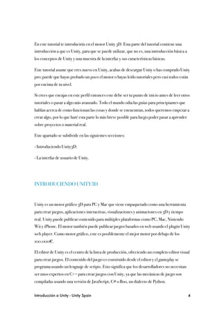 En este tutorial te introducirás en el motor Unity 3D. Esta parte del tutorial contiene una
introducción a que es Unity, para que se puede utilizar, que no es, una introducción básica a
los conceptos de Unity y una muestra de la interfaz y sus características básicas.

Este tutorial asume que eres nuevo en Unity, acabas de descargar Unity o has comprado Unity
pro; puede que hayas probado un poco el motor o hayas leído tutoriales pero casi todos están
por encima de tu nivel.

Si crees que encajas en este perfil entonces este debe ser tu punto de inicio antes de leer otros
tutoriales o pasar a algo más avanzado. Todo el mundo odia las guías para principiantes que
hablan acerca de como funcionan las cosas y donde se encuentran, todos queremos empezar a
crear algo, por lo que haré esta parte lo más breve posible para luego poder pasar a aprender
sobre proyectos o material real.

Este apartado se subdivide en las siguientes secciones:

- Introduciendo Unity3D.

- La interfaz de usuario de Unity.




INTRODUCIENDO UNITY3D


Unity es un motor gráfico 3D para PC y Mac que viene empaquetado como una herramienta
para crear juegos, aplicaciones interactivas, visualizaciones y animaciones en 3D y tiempo
real. Unity puede publicar contenido para múltiples plataformas como PC, Mac, Nintendo
Wii y iPhone. El motor también puede publicar juegos basados en web usando el plugin Unity
web player. Como motor gráfico, este es posiblemente el mejor motor por debajo de los
100.000€.

El editor de Unity es el centro de la linea de producción, ofreciendo un completo editor visual
para crear juegos. El contenido del juego es construido desde el editor y el gameplay se
programa usando un lenguaje de scripts. Esto significa que los desarrolladores no necesitan
ser unos expertos en C++ para crear juegos con Unity, ya que las mecánicas de juego son
compiladas usando una versión de JavaScript, C# o Boo, un dialecto de Python.


Introducción a Unity - Unity Spain
                                                             4
 