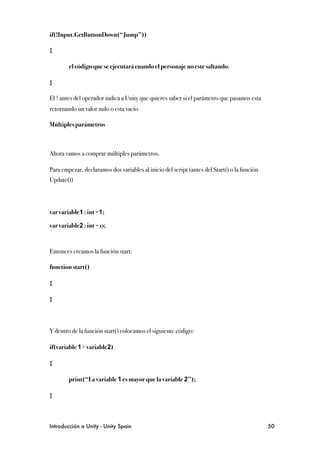 if(!Input.GetButtonDown(“Jump”))

{

!       el código que se ejecutará cuando el personaje no este saltando.

}

El ! antes del operador indica a Unity que quieres saber si el parámetro que pasamos esta
retornando un valor nulo o esta vacío.

Múltiples parámetros



Ahora vamos a comprar múltiples parámetros.

Para empezar, declaramos dos variables al inicio del script (antes del Start() o la función
Update())




var variable1 : int =1;

var variable2 : int = 0;



Entonces creamos la función start:

function start()

{

}



Y dentro de la función start() colocamos el siguiente código:

if(variable 1> variable2)

{

!       print(“La variable 1 es mayor que la variable 2”);

}



Introducción a Unity - Unity Spain
                                                           50
 
