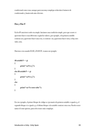 condicional como estas; aunque parezcan muy complejas reducirán el número de
condicionales y harán todo más eficiente.




Else y Else If



En los IF anteriores todo era simple, hacíamos una condición simple, pero que ocurre si
queremos hacer cosas diferentes según los valores, por ejemplo, si la primera variable
contiene un 5 queremos hacer una cosa, si contiene un 3 queremos hacer otra y si hay otro
valor, otra.



Haremos esto usando ELSE y ELSE IF, veamos un ejemplo:




if(variable1 == 5)
{
!        print(“var1 es 5”);
}
else if(variable1 == 3)
{
!        print(“var1 es 3”);
}
else
{
!        print(“var 1 es otro valor”);
}




En este ejemplo, el primer bloque de código se ejecutará si la primera variable es igual a 5, el
segundo bloque si es igual a 3 y el último bloque si la variable contiene otra cosa. Puedes tener
tantos if como quieras, para selecciones más complejas.




Introducción a Unity - Unity Spain
                                                            52
 