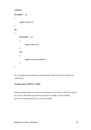 Anidando

if(variable1 == 5)

{

!       print(“var1 es 5”);

}

else

{

!       if(variable1 == 3)

!       {

!       !        print(“var1 es 3”);

!       }

!       else

!       {

!       !        print(“var 1 es otro valor”);

!       }

}



En este ejemplo hemos anidado dos condicionales IF. Anidar nos permite segmentar los
condicionales.


Condicionales SWITCH / CASE



Si has programado alguna vez usando otros lenguajes ya conocerás los condicionales switch/
case. Estos condicionales nos permiten tomar una sola variable y realizar múltiples
operaciones dependiendo de lo que contiene la variable.




Introducción a Unity - Unity Spain
                                                     53
 