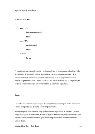 Aquí tenéis un ejemplo simple:



switch(una variable)

{

!        case “A”:

!        !         funcioncualquiera();

!        !         break;

!        case “B”:

!        !         otrafuncion();

!        !         break;

!        default:

!        !         break;

}



El condicional switch toma la variable y realiza uno de los tres eventos dependiendo del valor
de la variable. Si la variable contiene A entonces se ejecutara funcioncualquiera(). Si la
variable contiene B, entonces se ejecutara otrafuncion(), si no es ninguna de las dos se
utilizara la operación default. “Break” detrás de cada case detiene el script en ese punto, por
lo que los condicionales case son recomendables en escenarios específicos.




Bucles



Los bucles nos permiten repetir bloques de código hasta que se cumplan ciertas condiciones.
Veamos los tipos básicos de bucles y como implementarlos.

Antes de empezar, crea un nuevo script y adjuntalo a un objeto vacío en la escena. Después
asegurate de que tiene una función Start() y no Update. Obviamente puedes usar blucles en la
función Update() de la misma forma, pero para el propósito de este tutorial usaremos la
función start().

Introducción a Unity - Unity Spain
                                                           54
 