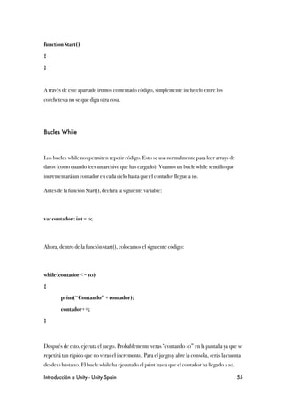 function Start()

{

}



A través de este apartado iremos comentado código, simplemente incluyelo entre los
corchetes a no se que diga otra cosa.




Bucles While



Los bucles while nos permiten repetir código. Esto se usa normalmente para leer arrays de
datos (como cuando lees un archivo que has cargado). Veamos un bucle while sencillo que
incrementará un contador en cada ciclo hasta que el contador llegue a 10.

Antes de la función Start(), declara la siguiente variable:



var contador : int = 0;



Ahora, dentro de la función start(), colocamos el siguiente código:



while(contador <= 10)

{

!       print(“Contando” + contador);

!       contador++;

}



Después de esto, ejecuta el juego. Probablemente veras “contando 10” en la pantalla ya que se
repetirá tan rápido que no veras el incremento. Para el juego y abre la consola, verás la cuenta
desde 0 hasta 10. El bucle while ha ejecutado el print hasta que el contador ha llegado a 10.

Introducción a Unity - Unity Spain
                                                             55
 