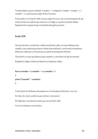 Te habrás fijado en que he utilizado “contador++;” en lugar de “contador = contador + 1;”,
contador++ es una forma más simple de hacer lo mismo.

Como puedes ver, los bucles while son muy simples de crear, solo recuerda asegurarte de que
tu bucle alcance la condición que lo detiene o el código se repetirá en un bucle infinito
llegando incluso al punto de que el ordenador detenga la ejecución.




Bucles FOR



Otro tipo de bucle es el bucle for, a diferencia del bucle while, en el que definimos unas
variables y una condición que detiene el bucle dentro del bucle, con los bucles for podemos
definir las condiciones y el incremento sin salir de la inicialización del bucle.

Estos bucles se usan especialmente para contadores o otros bucles de tipo incremental.

Remplaza el código en la función Start() con el siguiente código:




for(var contador = 0; contador <= 10; contador++)

{

print(“Contando” + contador);

}



Con los bucles for definimos más parámetros en la inicialización del bucle, estos son:

for (valor_de_inicio; condición_para_detener ; incremento)

El código hace exactamente lo mismo que nuestro bucle while.

Con esto terminamos con los bucles.




Introducción a Unity - Unity Spain
                                                           56
 