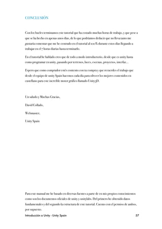 CONCLUSIÓN


Con los bucles terminamos este tutorial que ha costado muchas horas de trabajo, y que pese a
que se ha hecho en apenas unos días, de lo que podríamos deducir que no lleva tanto me
gustaría comentar que me he centrado en el tutorial al 100% durante estos días llegando a
trabajar en el 7 horas diarias hasta terminarlo.

En el tutorial he hablado creo que de todo a modo introductorio, desde que es unity hasta
como programar en unity, pasando por terrenos, luces, escenas, proyectos, interfaz...

Espero que como comprador estés contento con tu compra y que recuerdes el trabajo que
desde el equipo de unity Spain hacemos cada día para ofrecer los mejores contenidos en
castellano para este increíble motor gráfico llamado Unity3D.



Un saludo y Muchas Gracias,

David Collado,

Webmaster,

Unity Spain




Para este manual me he basado en diversas fuentes a parte de en mis propios conocimientos
como son los documentos oficiales de unity y unitylabs. Del primero he obtenido datos
fundamentales y del segundo la estructura de este tutorial. Cuento con el permiso de ambos,
por supuesto.
Introducción a Unity - Unity Spain
                                                         57
 