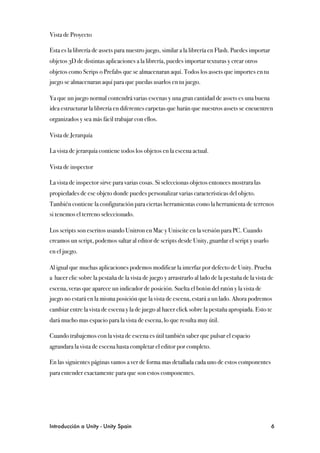 Vista de Proyecto

Esta es la librería de assets para nuestro juego, similar a la librería en Flash. Puedes importar
objetos 3D de distintas aplicaciones a la librería, puedes importar texturas y crear otros
objetos como Scrips o Prefabs que se almacenaran aquí. Todos los assets que importes en tu
juego se almacenaran aquí para que puedas usarlos en tu juego.

Ya que un juego normal contendrá varias escenas y una gran cantidad de assets es una buena
idea estructurar la librería en diferentes carpetas que harán que nuestros assets se encuentren
organizados y sea más fácil trabajar con ellos.

Vista de Jerarquía

La vista de jerarquía contiene todos los objetos en la escena actual.

Vista de inspector

La vista de inspector sirve para varias cosas. Si seleccionas objetos entonces mostrara las
propiedades de ese objeto donde puedes personalizar varias características del objeto.
También contiene la configuración para ciertas herramientas como la herramienta de terrenos
si tenemos el terreno seleccionado.

Los scripts son escritos usando Unitron en Mac y Uniscite en la versión para PC. Cuando
creamos un script, podemos saltar al editor de scripts desde Unity, guardar el script y usarlo
en el juego.

Al igual que muchas aplicaciones podemos modificar la interfaz por defecto de Unity. Prueba
a hacer clic sobre la pestaña de la vista de juego y arrastrarlo al lado de la pestaña de la vista de
escena, veras que aparece un indicador de posición. Suelta el botón del ratón y la vista de
juego no estará en la misma posición que la vista de escena, estará a un lado. Ahora podremos
cambiar entre la vista de escena y la de juego al hacer click sobre la pestaña apropiada. Esto te
dará mucho mas espacio para la vista de escena, lo que resulta muy útil.

Cuando trabajemos con la vista de escena es útil también saber que pulsar el espacio
agrandara la vista de escena hasta completar el editor por completo.

En las siguientes páginas vamos a ver de forma mas detallada cada uno de estos componentes
para entender exactamente para que son estos componentes.




Introducción a Unity - Unity Spain
                                                                 6
 