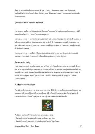 Bien, hemos hablando brevemente de que es unity y ahora vamos a ver con algo más de
profundidad la interfaz del editor. En esta parte del tutorial vamos a introducirnos más en la
vista de escena.


¿Para que es la vista de escena?



Los juegos creados en Unity están divididos en “escenas” al igual que muchos motores AAA
como Gamebryo y el Unreal Engine usan partes.

La vista de escena es un entorno 3D para crear cada escena. Trabajar con la vista de escena, en
la forma mas sencilla, sería arrastrar un objeto desde la vista de proyecto a la vista de escena
que colocara el objeto en la escena; entonces podrás posicionarlo, escalarlo y rotarlo sin salir
de al vista de escena.

La vista de escena es también el lugar donde editas los terrenos (esculpiendolos, pintando
texturas y colocando elementos), colocas luces y cámaras y otros objetos.


Arrancando Unity

Lo primero que debemos hacer es arrancar Unity 3D. Cuando hagas esto se cargara la demo
que se incluye con Unity o un proyecto en blanco. Para este tutorial trabajaremos con la demo
incluida con Unity, llamada Island Demo, por lo que si tienes un proyecto vacío deberás ir al
menú “File -> Open Scene” y seleccionar “Islands” del directorio de proyecto (“Island
Demo/Assets”).


Modos de visualización

Por defecto la vista de escena tiene un perspectiva 3D de la escena. Podemos cambiar esto por
un numero de vistas Ortográficas: top down, side y front. En la parte derecha de la vista de
escena veréis un “Gizmo” que parece una caja con conos que salen de ella.




Podemos usar este Gizmo para cambiar la perspectiva:
∙ Hacer clic sobre la caja nos llevara al modo perspectiva.
∙ Hacer clic en el cono verde (y) nos llevara al modo Top-Down.

Introducción a Unity - Unity Spain
                                                                7
 