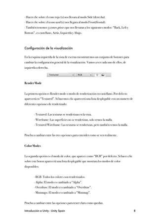 ∙ Hacer clic sobre el cono rojo (x) nos llevara al modo Side (derecha).
∙ Hacer clic sobre el icono azul (z) nos llegara al modo Front(frontal).
∙ También tenemos 3 conos grises que nos llevaran a los siguientes modos: “Back, Left y
Bottom”, es castellano, Atrás, Izquierda y Abajo.



Conﬁguración de la visualización

En la esquina izquierda de la vista de escena encontraremos un conjunto de botones para
cambiar la configuración general de la visualización. Vamos a ver cada uno de ellos, de
izquierda a derecha.



Render Mode


La primera opción es Render mode o modo de renderización en castellano. Por defecto
aparecerá en “Textured”. Si hacemos clic aparecerá una lista desplegable con un numero de
diferentes opciones de renderizado:


"       ∙ Textured: Las texturas se renderizan en la vista.
"       ∙ Wireframe: Las superficies no se renderizan, solo vemos la malla.
"       ∙ Textured Wireframe: Las texturas se renderizan, pero también vemos la malla.


Prueba a cambiar entre las tres opciones para entender como se ven realmente.


Color Modes


La segunda opción es el modo de color, que aparece como “RGB” por defecto. Si haces clic
sobre este boton aparecerá una lista desplegable que mostrara los modos de color
disponibles:
"
"       ∙ RGB: Todos los colores son renderizados.
"       ∙ Alpha: El modo es cambiado a “Alpha”.
"       ∙ Overdraw: El modo es cambiado a “Overdraw”.
"       ∙ Minimaps: El modo es cambiado a “Minimap”.


Prueba a cambiar entre las opciones para tener claro como quedan.

Introducción a Unity - Unity Spain
                                                         8
 