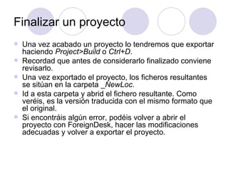 Finalizar un proyecto Una vez acabado un proyecto lo tendremos que exportar haciendo  Project>Build  o  Ctrl+D . Recordad que antes de considerarlo finalizado conviene revisarlo.  Una vez exportado el proyecto, los ficheros resultantes se sitúan en la carpeta _ NewLoc .  Id a esta carpeta y abrid el fichero resultante. Como veréis, es la versión traducida con el mismo formato que el original.  Si encontráis algún error, podéis volver a abrir el proyecto con ForeignDesk, hacer las modificaciones adecuadas y volver a exportar el proyecto. 