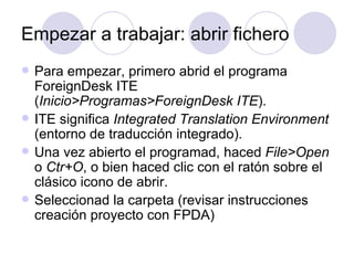 Empezar a trabajar: abrir fichero Para empezar, primero abrid el programa ForeignDesk ITE ( Inicio>Programas>ForeignDesk ITE ). ITE significa  Integrated Translation Environment  (entorno de traducción integrado). Una vez abierto el programad, haced  File>Open  o  Ctr+O , o bien haced clic con el ratón sobre el clásico icono de abrir. Seleccionad la carpeta (revisar instrucciones creación proyecto con FPDA) 
