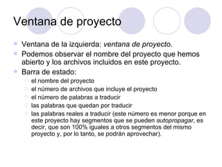 Ventana de proyecto Ventana de la izquierda:  ventana de proyecto . Podemos observar el nombre del proyecto que hemos abierto y los archivos incluidos en este proyecto. Barra de estado:  el nombre del proyecto el número de archivos que incluye el proyecto el número de palabras a traducir las palabras que quedan por traducir las palabras reales a traducir (este número es menor porque en este proyecto hay segmentos que se pueden  autopropagar , es decir, que son 100% iguales a otros segmentos del mismo proyecto y, por lo tanto, se podrán aprovechar). 