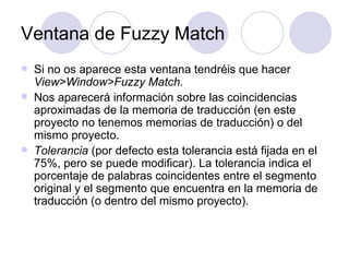 Ventana de Fuzzy Match Si no os aparece esta ventana tendréis que hacer  View>Window>Fuzzy Match.  Nos aparecerá información sobre las coincidencias aproximadas de la memoria de traducción (en este proyecto no tenemos memorias de traducción) o del mismo proyecto.  Tolerancia  (por defecto esta tolerancia está fijada en el 75%, pero se puede modificar). La tolerancia indica el porcentaje de palabras coincidentes entre el segmento original y el segmento que encuentra en la memoria de traducción (o dentro del mismo proyecto). 