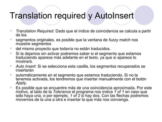 Translation required y AutoInsert Translation Required.  Dado que el índice de coincidencia se calcula a partir de los segmentos originales, es posible que la ventana de  fuzzy match  nos muestre segmentos del mismo proyecto que todavía no están traducidos.  Si la dejamos sin activar podremos saber si el segmento que estamos traduciendo aparece más adelante en el texto, ya que si aparece lo mostrará.  Auto Insert : Si se selecciona esta casilla, los segmentos recuperados se insertarán automáticamente en el segmento que estamos traduciendo. Si no la tenemos activada, los tendremos que insertar manualmente con el botón  Apply . Es posible que se encuentre más de una coincidencia aproximada. Por este motivo, al lado de la  Tolerance  el programa nos indica  1 of 1  en caso que sólo haya una, o por ejemplo,  1 of 2  si hay dos. Con las flechas podremos movernos de la una a otra e insertar la que más nos convenga. 