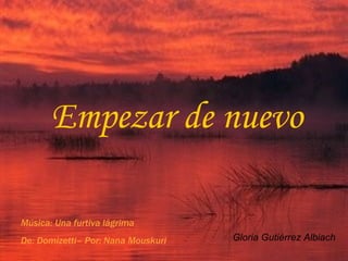 Empezar de nuevo Gloria Gutiérrez Albiach Música: Una furtiva lágrima De: Domizetti– Por: Nana Mouskuri 