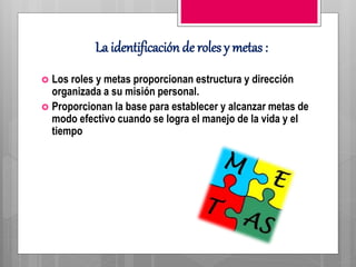La identificación de roles y metas :
 Los roles y metas proporcionan estructura y dirección
organizada a su misión personal.
 Proporcionan la base para establecer y alcanzar metas de
modo efectivo cuando se logra el manejo de la vida y el
tiempo
 