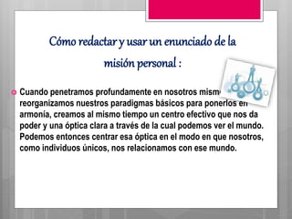 Cómo redactar y usar un enunciado de la
misión personal :
 Cuando penetramos profundamente en nosotros mismos y
reorganizamos nuestros paradigmas básicos para ponerlos en
armonía, creamos al mismo tiempo un centro efectivo que nos da
poder y una óptica clara a través de la cual podemos ver el mundo.
Podemos entonces centrar esa óptica en el modo en que nosotros,
como individuos únicos, nos relacionamos con ese mundo.
 
