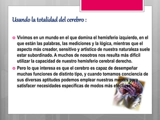 Usando la totalidad del cerebro :
 Vivimos en un mundo en el que domina el hemisferio izquierdo, en el
que están las palabras, las mediciones y la lógica, mientras que el
aspecto más creador, sensitivo y artístico de nuestra naturaleza suele
estar subordinado. A muchos de nosotros nos resulta más difícil
utilizar la capacidad de nuestro hemisferio cerebral derecho.
 Pero lo que interesa es que el cerebro es capaz de desempeñar
muchas funciones de distinto tipo, y cuando tomamos conciencia de
sus diversas aptitudes podemos emplear nuestras mentes para
satisfacer necesidades específicas de modos más efectivos.
 