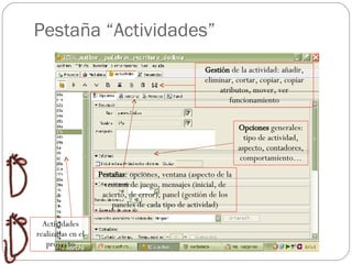 Pestaña “Actividades” Gestión  de la actividad: añadir, eliminar, cortar, copiar, copiar atributos, mover, ver funcionamiento Opciones  generales: tipo de actividad, aspecto, contadores, comportamiento… Pestañas : opciones, ventana (aspecto de la ventana de juego, mensajes (inicial, de acierto, de error), panel (gestión de los paneles de cada tipo de actividad) Actividades realizadas en el proyecto 
