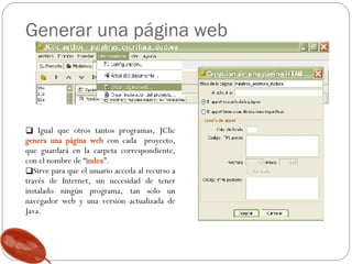Generar una página web Igual que otros tantos programas, JClic  genera una página web  con cada  proyecto, que guardará en la carpeta correspondiente, con el nombre de “ index ”.  Sirve para que el usuario acceda al recurso a través de Internet, sin necesidad de tener instalado ningún programa, tan solo un navegador web y una versión actualizada de Java.  